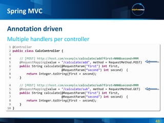 Annotation driven Multiple handlers per controller Spring MVC 1 @Controller 2  public   class  CalcController { 3  4  // [POST] http://host.com/example/ calculate/add?first=NNN&second=MMM 5  @RequestMapping (value =  &quot;/calculate/add&quot;,  method = RequestMethod.POST) 6  public   String calculate(@RequestParam( &quot;first&quot; )  int  first, 7   @RequestParam( “second&quot; )  int  second)  { 8  return   Integer. toString(first + second); 9  } 4  // [POST] http://host.com/example/ calculate/sub?first=NNN&second=MMM 5  @RequestMapping (value =  &quot;/calculate/sub&quot;,  method = RequestMethod.GET) 6  public   String calculate(@RequestParam( &quot;first&quot; )  int  first, 7   @RequestParam( “second&quot; )  int  second)  { 8  return   Integer. toString(first - second); 9  } 10  } 