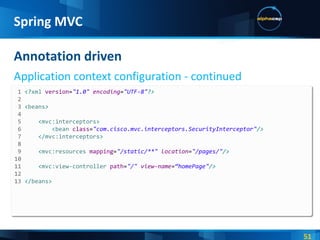 Annotation driven Application context configuration - continued Spring MVC 1  <? xml  version = &quot;1.0&quot;  encoding = &quot;UTF-8&quot; ?> 2  3  < beans > 4  5  < mvc:interceptors > 6  < bean  class = &quot;com.cisco.mvc.interceptors.SecurityInterceptor&quot; /> 7  </ mvc:interceptors > 8  9  < mvc:resources  mapping = &quot;/static/**&quot;  location = &quot;/pages/&quot; /> 10 11   < mvc:view-controller  path = &quot;/&quot;  view-name = “homePage&quot; /> 12  13  </ beans > 