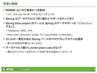 22
背景と動機
§ RDBMS はいまだ重要かつ支配的
• ただ “one size fits all” ではなくなってきている
§ Spring はデータアクセスに常に優れたサポートを行ってきた
§ Spring Data project のゴールは Spring のデータサポートを “リフレッシュ”
すること
• Traditional: JDBC, JPA
• New: Grid, Document, Graph, K-V (aka NoSQL or NewSQL)
§ なじみの一貫性のある Spring ベースのプログラミングモデルを提供
• 個々の技術的特徴はいかしながら
§ データアクセス層から boiler-plate code をなくす
• 異なるテクノロジーをまたがって利用できる共通のインタフェース
 