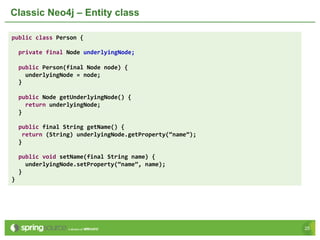 2525
Classic Neo4j – Entity class
public class Person {
private final Node underlyingNode;
public Person(final Node node) {
underlyingNode = node;
}
public Node getUnderlyingNode() {
return underlyingNode;
}
public final String getName() {
return (String) underlyingNode.getProperty(“name”);
}
public void setName(final String name) {
underlyingNode.setProperty(“name”, name);
}
}
 