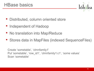 HBase basics
• Distributed, column oriented store
• Independent of Hadoop
• No translation into Map/Reduce
• Stores data in MapFiles (indexed SequenceFiles)
18
Create ‘sometable’, ‘clmnfamily1’
Put ‘sometable’, ‘row_id1’, ‘clmnfamily1:c1’, ‘some values’
Scan ‘sometable’
 