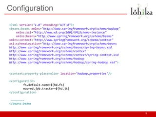 Configuration
9
<?xml version="1.0" encoding="UTF-8"?>
<beans:beans xmlns="http://www.springframework.org/schema/hadoop"
xmlns:xsi="http://www.w3.org/2001/XMLSchema-instance"
xmlns:beans="http://www.springframework.org/schema/beans"
xmlns:context="http://www.springframework.org/schema/context"
xsi:schemaLocation="http://www.springframework.org/schema/beans
http://www.springframework.org/schema/beans/spring-beans.xsd
http://www.springframework.org/schema/context
http://www.springframework.org/schema/context/spring-context.xsd
http://www.springframework.org/schema/hadoop
http://www.springframework.org/schema/hadoop/spring-hadoop.xsd">
<context:property-placeholder location="hadoop.properties"/>
<configuration>
fs.default.name=${hd.fs}
mapred.job.tracker=${hd.jt}
</configuration>
………………….
</beans:beans
 
