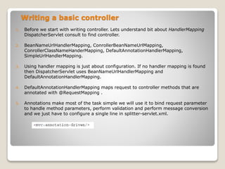 Writing a basic controller
1. Before we start with writing controller. Lets understand bit about HandlerMapping
DispatcherServlet consult to find controller.
2. BeanNameUrlHandlerMapping, ConrollerBeanNameUrlMapping,
ConrollerClassNameHanderMapping, DefaultAnnotationHandlerMapping,
SimpleUrlHandlerMapping.
3. Using handler mapping is just about configuration. If no handler mapping is found
then DispatcherServlet uses BeanNameUrlHandlerMapping and
DefaultAnnotationHandlerMapping.
4. DefaultAnnotationHandlerMapping maps request to controller methods that are
annotated with @RequestMapping .
5. Annotations make most of the task simple we will use it to bind request parameter
to handle method parameters, perform validation and perform message conversion
and we just have to configure a single line in splitter-servlet.xml.
1. ````````
 