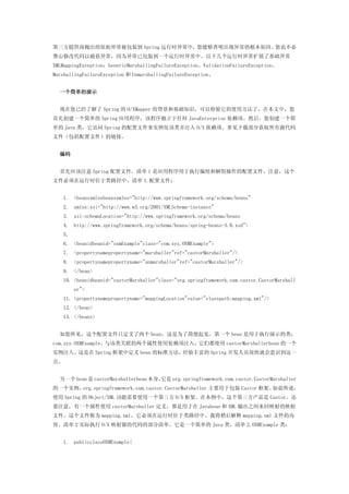 第三方提供商抛出的原始异常被包装到 Spring 运行时异常中，您能够查明出现异常的根本原因。您也不必
费心修改代码以捕获异常，因为异常已包装到一个运行时异常中。以下几个运行时异常扩展了基础异常
XMLMappingException：GenericMarshallingFailureException、ValidationFailureException、
MarshallingFailureException 和 UnmarshallingFailureException。


  一个简单的演示


  现在您已经了解了 Spring 的 O/XMapper 的背景和基础知识，可以检验它的使用方法了。在本文中，您
首先创建一个简单的 Spring 应用程序，该程序独立于任何 JavaEnterprise 依赖项。然后，您创建一个简
单的 Java 类，它访问 Spring 的配置文件来实例化该类并注入 O/X 依赖项。参见下载部分获取所有源代码
文件（包括配置文件）的链接。


  编码


  首先应该注意 Spring 配置文件。清单 1 是应用程序用于执行编组和解组操作的配置文件。注意，这个
文件必须在运行时位于类路径中，清单 1.配置文件：


   1. <beansxmlnsbeansxmlns="http://www.springframework.org/schema/beans"
   2. xmlns:xsi="http://www.w3.org/2001/XMLSchema-instance"
   3. xsi:schemaLocation="http://www.springframework.org/schema/beans
   4. http://www.springframework.org/schema/beans/spring-beans-3.0.xsd">
   5.
   6. <beanidbeanid="oxmExample"class="com.xyz.OXMExample">
   7. <propertynamepropertyname="marshaller"ref="castorMarshaller"/>
   8. <propertynamepropertyname="unmarshaller"ref="castorMarshaller"/>
   9. </bean>
   10. <beanidbeanid="castorMarshaller"class="org.springframework.oxm.castor.CastorMarshall
        er">
   11. <propertynamepropertyname="mappingLocation"value="classpath:mapping.xml"/>
   12. </bean>
   13. </beans>


  如您所见，这个配置文件只定义了两个 bean，这是为了简便起见。第一个 bean 是用于执行演示的类：
com.xyz.OXMExample。与该类关联的两个属性使用依赖项注入，它们都使用 castorMarshallerbean 的一个
实例注入。这是在 Spring 框架中定义 bean 的标准方法，经验丰富的 Spring 开发人员很快就会意识到这一
点。


  另一个 bean 是 castorMarshallerbean 本身，
                                    它是 org.springframework.oxm.castor.CastorMarshaller
的一个实例，org.springframework.oxm.castor.CastorMarshaller 主要用于包装 Castor 框架。如前所述，
使用 Spring 的 Object/XML 功能需要使用一个第三方 O/X 框架。在本例中，这个第三方产品是 Castor。还
要注意，有一个属性使用 castorMarshaller 定义，那是用于在 Javabean 和 XML 输出之间来回映射的映射
文件。这个文件称为 mapping.xml，它必须在运行时位于类路径中。我将稍后解释 mapping.xml 文件的内
容。清单 2 实际执行 O/X 映射器的代码的部分清单。它是一个简单的 Java 类，清单 2.OXMExample 类：


   1. publicclassOXMExample{
 