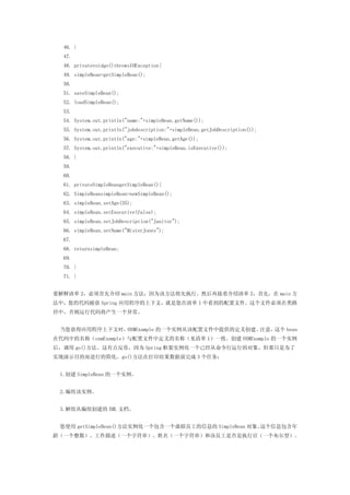46. }
  47.
  48. privatevoidgo()throwsIOException{
  49. simpleBean=getSimpleBean();
  50.
  51. saveSimpleBean();
  52. loadSimpleBean();
  53.
  54. System.out.println("name:"+simpleBean.getName());
  55. System.out.println("jobdescription:"+simpleBean.getJobDescription());
  56. System.out.println("age:"+simpleBean.getAge());
  57. System.out.println("executive:"+simpleBean.isExecutive());
  58. }
  59.
  60.
  61. privateSimpleBeangetSimpleBean(){
  62. SimpleBeansimpleBean=newSimpleBean();
  63. simpleBean.setAge(35);
  64. simpleBean.setExecutive(false);
  65. simpleBean.setJobDescription("Janitor");
  66. simpleBean.setName("MisterJones");
  67.
  68. returnsimpleBean;
  69.
  70. }
  71. }


要解释清单 2，必须首先介绍 main 方法，因为该方法将先执行。然后再接着介绍清单 2，首先，在 main 方
法中，您的代码捕获 Spring 应用程序的上下文，就是您在清单 1 中看到的配置文件。这个文件必须在类路
径中，否则运行代码将产生一个异常。


 当您获得应用程序上下文时，OXMExample 的一个实例从该配置文件中提供的定义创建。注意，这个 bean
在代码中的名称（oxmExample）与配置文件中定义的名称（见清单 1）一致。创建 OXMExample 的一个实例
后，调用 go()方法。这有点反常，因为 Spring 框架实例化一个已经从命令行运行的对象，但那只是为了
实现演示目的而进行的简化。go()方法在打印结果数据前完成 3 个任务：


 1.创建 SimpleBean 的一个实例。


 2.编组该实例。


 3.解组从编组创建的 XML 文档。


 您使用 getSimpleBean()方法实例化一个包含一个虚拟员工的信息的 SimpleBean 对象。这个信息包含年
龄（一个整数）、工作描述（一个字符串）、姓名（一个字符串）和该员工是否是执行官（一个布尔型）。
 