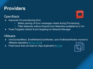 Providers
OpenStack
● Improved Vm provisioning form
○ Better parsing of Error messages raised during Provisioning
○ Filter Networks without Subnet from Networks available for a Vm
● Fixed Targeted refresh Event targeting for Network Manager
VMware
● VimConnectMixin, EmsRefreshCoreWorker, and VimBrokerWorker moved to
VMware repository (#159, #216)
● Fixed issue that can lead to vApp duplication (#209)
 