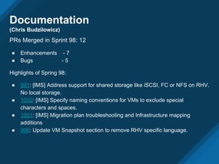 Documentation
(Chris Budzilowicz)
PRs Merged in Sprint 98: 12
● Enhancements - 7
● Bugs - 5
Highlights of Spring 98:
● 991: [IMS] Address support for shared storage like iSCSI, FC or NFS on RHV.
No local storage.
● 1002: [IMS] Specify naming conventions for VMs to exclude special
characters and spaces.
● 1001: [IMS] Migration plan troubleshooting and Infrastructure mapping
additions
● 998: Update VM Snapshot section to remove RHV specific language.
 
