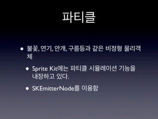 파티클
• 불꽃, 연기, 안개, 구름등과 같은 비정형 물리객
체

• Sprite Kit에는 파티클 시뮬레이션 기능을
내장하고 있다.

• SKEmitterNode를 이용함

 