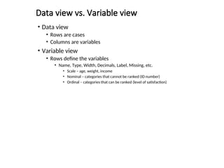 Data view vs. Variable view
• Data view
• Rows are cases
• Columns are variables
• Variable view
• Rows define the variables
• Name, Type, Width, Decimals, Label, Missing, etc.
• Scale – age, weight, income
• Nominal – categories that cannot be ranked (ID number)
• Ordinal – categories that can be ranked (level of satisfaction)
 