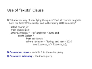 Use of “exists” Clause
Yet another way of specifying the query “Find all courses taught in
both the Fall 2009 semester and in the Spring 2010 semester”
select course_id
from section as S
where semester = ’Fall’ and year = 2009 and
exists (select *
from section as T
where semester = ’Spring’ and year= 2010
and S.course_id = T.course_id);
Correlation name – variable S in the outer query
Correlated subquery – the inner query
 