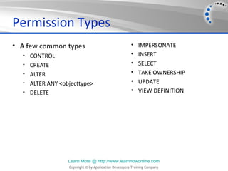 Permission Types
• A few common types                                  • IMPERSONATE
  • CONTROL                                           • INSERT
  • CREATE                                            • SELECT
  • ALTER                                             • TAKE OWNERSHIP
  • ALTER ANY <objecttype>                            • UPDATE
  • DELETE                                            • VIEW DEFINITION




                 Learn More @ http://www.learnnowonline.com
                 Copyright © by Application Developers Training Company
 