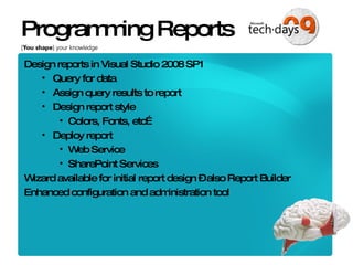 Programming Reports Design reports in Visual Studio 2008 SP1 Query for data Assign query results to report Design report style Colors, Fonts, etc… Deploy report Web Service SharePoint Services Wizard available for initial report design – also Report Builder Enhanced configuration and administration tool 