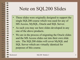 Note on SQL200 Slides These slides were originally designed to support the single SQL200 course which was used for any of MS Access, MySQL, Oracle and SQL Server. As such you may see here slides developed in any one of the above products. We are in the process of migrating the Oracle slides and the MS Access slides out into their own slide sets.  The SQL200 slides will cover MySQL and SQL Server which are virtually identical for purposes of this course. Bookstore2 SQL200  Module 2 