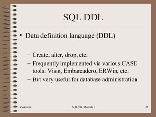 SQL DDL Data definition language (DDL) Create, alter, drop, etc. Frequently implemented via various CASE tools: Visio, Embarcadero, ERWin, etc. But very useful for database administration Bookstore SQL200  Module 1 