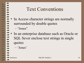 Text Conventions In Access character strings are normally surrounded by double quotes “ Jones” In an enterprise database such as Oracle or SQL Sever enclose text strings in single quotes ‘ Jones’ Bookstore SQL200  Module 1 