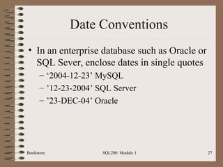 Date Conventions In an enterprise database such as Oracle or SQL Sever, enclose dates in single quotes ‘ 2004-12-23’ MySQL ’ 12-23-2004’ SQL Server ’ 23-DEC-04’ Oracle Bookstore SQL200  Module 1 