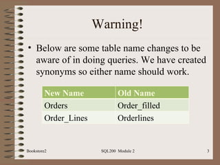 Warning! Below are some table name changes to be aware of in doing queries. We have created synonyms so either name should work. Bookstore2 SQL200  Module 2 New Name Old Name Orders Order_filled Order_Lines Orderlines 