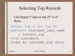 Selecting Top Records Bookstore SQL200  Module 1 Select Top 5 (or top 25 percent)  Customer_last_name  , contact_zip From  customers Order by customer_zip  desc ; List largest 5 zips or top 25 % of them… 