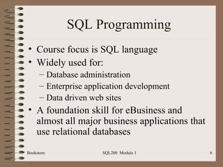 SQL Programming Course focus is SQL language Widely used for: Database administration Enterprise application development Data driven web sites A foundation skill for eBusiness and almost all major business applications that use relational databases Bookstore SQL200  Module 1 