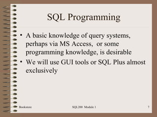 SQL Programming A basic knowledge of query systems, perhaps via MS Access,  or some programming knowledge, is desirable We will use GUI tools or SQL Plus almost exclusively Bookstore SQL200  Module 1 