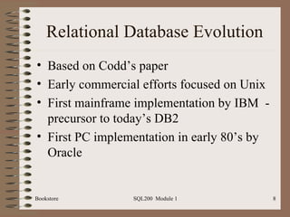 Relational Database Evolution Based on Codd’s paper Early commercial efforts focused on Unix First mainframe implementation by IBM  - precursor to today’s DB2 First PC implementation in early 80’s by Oracle Bookstore SQL200  Module 1 