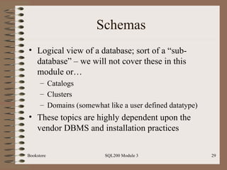 Schemas Logical view of a database; sort of a “sub-database” – we will not cover these in this module or… Catalogs Clusters Domains (somewhat like a user defined datatype) These topics are highly dependent upon the vendor DBMS and installation practices Bookstore SQL200 Module 3 