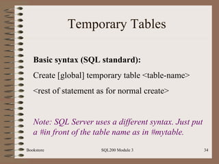 Temporary Tables Bookstore SQL200 Module 3 Basic syntax (SQL standard): Create [global] temporary table <table-name> <rest of statement as for normal create> Note: SQL Server uses a different syntax. Just put a #in front of the table name as in #mytable.  