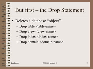 But first – the Drop Statement Deletes a database “object” Drop table <table-name> Drop view <view-name> Drop index <index-name> Drop domain <domain-name> Bookstore SQL200 Module 3 