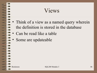 Views Think of a view as a named query wherein the definition is stored in the database Can be read like a table Some are updateable Bookstore SQL200 Module 3 