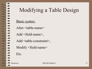 Modifying a Table Design Bookstore SQL200 Module 3 Basic syntax: Alter <table-name> Add <field-name>, Add <table-constraint>, Modify <field-name> Etc. 