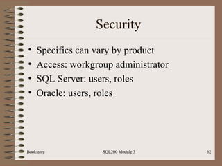 Security Specifics can vary by product Access: workgroup administrator SQL Server: users, roles Oracle: users, roles Bookstore SQL200 Module 3 
