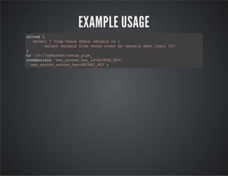 EXAMPLE USAGE
unload(
'select*fromvenuewherevenueidin(
selectvenueidfromvenueorderbyvenueiddesclimit10)'
)
to's3://mybucket/venue_pipe_'
credentials'aws_access_key_id=ACCESS_KEY;
aws_secret_access_key=SECRET_KEY';
 