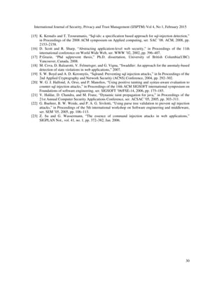 International Journal of Security, Privacy and Trust Management (IJSPTM) Vol 4, No 1, February 2015
30
[15] K. Kemalis and T. Tzouramanis, “Sql-ids: a specification based approach for sql-injection detection,”
in Proceedings of the 2008 ACM symposium on Applied computing, ser. SAC ’08. ACM, 2008, pp.
2153–2158.
[16] D. Scott and R. Sharp, “Abstracting application-level web security,” in Proceedings of the 11th
international conference on World Wide Web, ser. WWW ’02, 2002, pp. 396–407.
[17] P.Grazie, “Phd sqlprevent thesis,” Ph.D. dissertation, University of British Columbia(UBC)
Vancouver, Canada, 2008.
[18] M. Cova, D. Balzarotti, V. Felmetsger, and G. Vigna, “Swaddler: An approach for the anomaly-based
detection of state violations in web applications,” 2007.
[19] S. W. Boyd and A. D. Keromytis, “Sqlrand: Preventing sql injection attacks,” in In Proceedings of the
2nd Applied Cryptography and Network Security (ACNS) Conference, 2004, pp. 292–302.
[20] W. G. J. Halfond, A. Orso, and P. Manolios, “Using positive tainting and syntax-aware evaluation to
counter sql injection attacks,” in Proceedings of the 14th ACM SIGSOFT international symposium on
Foundations of software engineering, ser. SIGSOFT ’06/FSE-14, 2006, pp. 175–185.
[21] V. Haldar, D. Chandra, and M. Franz, “Dynamic taint propagation for java,” in Proceedings of the
21st Annual Computer Security Applications Conference, ser. ACSAC ’05, 2005, pp. 303–311.
[22] G. Buehrer, B. W. Weide, and P. A. G. Sivilotti, “Using parse tree validation to prevent sql injection
attacks,” in Proceedings of the 5th international workshop on Software engineering and middleware,
ser. SEM ’05, 2005, pp. 106–113.
[23] Z. Su and G. Wassermann, “The essence of command injection attacks in web applications,”
SIGPLAN Not., vol. 41, no. 1, pp. 372–382, Jan. 2006.
 