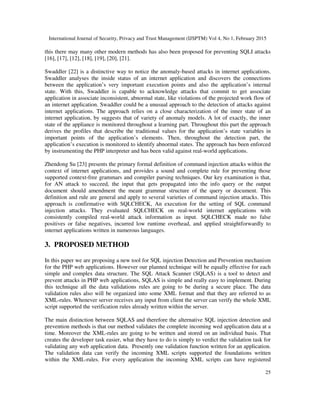 International Journal of Security, Privacy and Trust Management (IJSPTM) Vol 4, No 1, February 2015
25
this there may many other modern methods has also been proposed for preventing SQLI attacks
[16], [17], [12], [18], [19], [20], [21].
Swaddler [22] is a distinctive way to notice the anomaly-based attacks in internet applications.
Swaddler analyses the inside status of an internet application and discovers the connections
between the application’s very important execution points and also the application’s internal
state. With this, Swaddler is capable to acknowledge attacks that commit to get associate
application in associate inconsistent, abnormal state, like violations of the projected work flow of
an internet application. Swaddler could be a unusual approach to the detection of attacks against
internet applications. The approach relies on a close characterization of the inner state of an
internet application, by suggests that of variety of anomaly models. A lot of exactly, the inner
state of the appliance is monitored throughout a learning part. Throughout this part the approach
derives the profiles that describe the traditional values for the application’s state variables in
important points of the application’s elements. Then, throughout the detection part, the
application’s execution is monitored to identify abnormal states. The approach has been enforced
by instrumenting the PHP interpreter and has been valid against real-world applications.
Zhendong Su [23] presents the primary formal definition of command injection attacks within the
context of internet applications, and provides a sound and complete rule for preventing those
supported context-free grammars and compiler parsing techniques. Our key examination is that,
for AN attack to succeed, the input that gets propagated into the info query or the output
document should amendment the meant grammar structure of the query or document. This
definition and rule are general and apply to several varieties of command injection attacks. This
approach is confirmative with SQLCHECK, An execution for the setting of SQL command
injection attacks. They evaluated SQLCHECK on real-world internet applications with
consistently compiled real-world attack information as input. SQLCHECK made no false
positives or false negatives, incurred low runtime overhead, and applied straightforwardly to
internet applications written in numerous languages.
3. PROPOSED METHOD
In this paper we are proposing a new tool for SQL injection Detection and Prevention mechanism
for the PHP web applications. However our planned technique will be equally effective for each
simple and complex data structure. The SQL Attack Scanner (SQLAS) is a tool to detect and
prevent attacks in PHP web applications, SQLAS is simple and really easy to implement. During
this technique all the data validations rules are going to be during a secure place. The data
validation rules also will be organized into some XML format and that they are referred to as
XML-rules. Whenever server receives any input from client the server can verify the whole XML
script supported the verification rules already written within the server.
The main distinction between SQLAS and therefore the alternative SQL injection detection and
prevention methods is that our method validates the complete incoming wed application data at a
time. Moreover the XML-rules are going to be written and stored on an individual basis. That
creates the developer task easier, what they have to do is simply to verdict the validation task for
validating any web application data. Presently one validation function written for an application.
The validation data can verify the incoming XML scripts supported the foundations written
within the XML-rules. For every application the incoming XML scripts can have registered
 