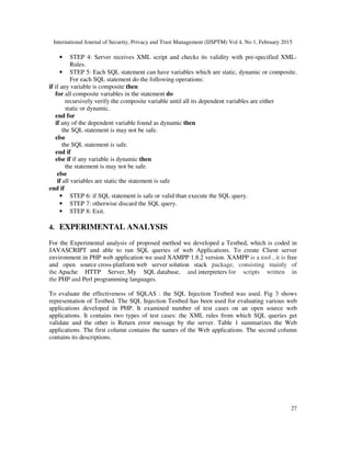 International Journal of Security, Privacy and Trust Management (IJSPTM) Vol 4, No 1, February 2015
27
• STEP 4: Server receives XML script and checks its validity with pre-specified XML-
Rules.
• STEP 5: Each SQL statement can have variables which are static, dynamic or composite.
For each SQL statement do the following operations:
if if any variable is composite then
for all composite variables in the statement do
recursively verify the composite variable until all its dependent variables are either
static or dynamic.
end for
if any of the dependent variable found as dynamic then
the SQL statement is may not be safe.
else
the SQL statement is safe.
end if
else if if any variable is dynamic then
the statement is may not be safe.
else
if all variables are static the statement is safe
end if
• STEP 6: if SQL statement is safe or valid than execute the SQL query.
• STEP 7: otherwise discard the SQL query.
• STEP 8: Exit.
4. EXPERIMENTAL ANALYSIS
For the Experimental analysis of proposed method we developed a Testbed, which is coded in
JAVASCRIPT and able to run SQL queries of web Applications. To create Client server
environment in PHP web application we used XAMPP 1.8.2 version. XAMPP is a tool , it is free
and open source cross-platform web server solution stack package, consisting mainly of
the Apache HTTP Server, My SQL database, and interpreters for scripts written in
the PHP and Perl programming languages.
To evaluate the effectiveness of SQLAS : the SQL Injection Testbed was used. Fig 3 shows
representation of Testbed. The SQL Injection Testbed has been used for evaluating various web
applications developed in PHP. It examined number of test cases on an open source web
applications. It contains two types of test cases: the XML rules from which SQL queries get
validate and the other is Return error message by the server. Table 1 summarizes the Web
applications. The first column contains the names of the Web applications. The second column
contains its descriptions.
 