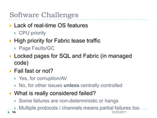 Software Challenges
    Lack of real-time OS features
        CPU priority
    High priority for Fabric lease traffic
        Page Faults/GC
    Locked pages for SQL and Fabric (in managed
     code)
    Fail fast or not?
        Yes, for corruption/AV
        No, for other issues unless centrally controlled
    What is really considered failed?
        Some failures are non-deterministic or hangs
        Multiple protocols / channels means partial failures too
    14                                              12/25/2011
 