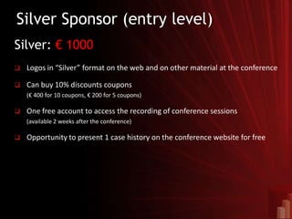 Silver Sponsor (entry level)
Silver: € 1000
   Logos in “Silver” format on the web and on other material at the conference

   Can buy 10% discounts coupons
    (€ 400 for 10 coupons, € 200 for 5 coupons)

   One free account to access the recording of conference sessions
    (available 2 weeks after the conference)

   Opportunity to present 1 case history on the conference website for free
 