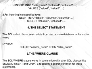 INSERT INTO &quot;table_name&quot; (&quot;column1&quot;, &quot;column2&quot;, ...) VALUES (&quot;value1&quot;, &quot;value2&quot;, ...) 2.For inserting into specified rows: INSERT INTO &quot;table1&quot; (&quot;column1&quot;, &quot;column2&quot;, ...) SELECT &quot;column3&quot;, &quot;column4&quot;, ... 4. THE SELECT STATEMENT The SQL select clause selects data from one or more database tables and/or views SYNTAX: SELECT &quot;column_name&quot; FROM &quot;table_name&quot;  5.THE WHERE CLAUSE  The SQL WHERE clause works in conjunction with other SQL clauses like SELECT, INSERT and UPDATE to specify a search condition for these statements. 