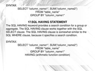 SYNTAX: SELECT &quot;column_name1&quot;, SUM(&quot;column_name2&quot;) FROM &quot;table_name&quot; GROUP BY &quot;column_name1&quot; 17.SQL HAVING STATEMENT The SQL HAVING keyword provides a search condition for a group or aggregate. The SQL HAVING clause works together with the SQL SELECT clause. The SQL HAVING clause is somewhat similar to the SQL WHERE clause, because it specifies a search condition. SYNTAX: SELECT &quot;column_name1&quot;, SUM(&quot;column_name2&quot;) FROM &quot;table_name&quot; GROUP BY &quot;column_name1&quot; HAVING (arithmetic function condition) 