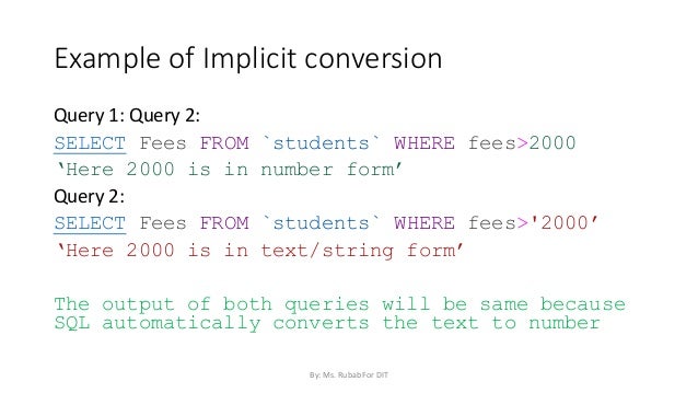 Example of Implicit conversion
Query 1: Query 2:
SELECT Fees FROM `students` WHERE fees>2000
‘Here 2000 is in number form’
Query 2:
SELECT Fees FROM `students` WHERE fees>'2000’
‘Here 2000 is in text/string form’
The output of both queries will be same because
SQL automatically converts the text to number
By: Ms. Rubab For DIT
 