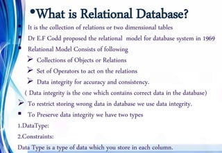 •What is Relational Database?
 It is the collection of relations or two dimensional tables
 Dr E.F Codd proposed the relational model for database system in 1969
 Relational Model Consists of following
 Collections of Objects or Relations
 Set of Operators to act on the relations
 Data integrity for accuracy and consistency.
( Data integrity is the one which contains correct data in the database)
 To restrict storing wrong data in database we use data integrity.
 To Preserve data integrity we have two types
1.DataType:
2.Constraints:
Data Type is a type of data which you store in each column.
 