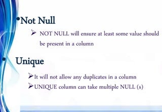 •Not Null
 NOT NULL will ensure at least some value should
be present in a column
• Unique
It will not allow any duplicates in a column
UNIQUE column can take multiple NULL (s)
 