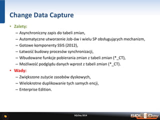 Change Data Capture
• Zalety:
– Asynchroniczny zapis do tabeli zmian,
– Automatyczne utworzenie Job-ów i wielu SP obsługujących mechanizm,
– Gotowe komponenty SSIS (2012),
– Łatwość budowy procesów synchronizacji,
– Wbudowane funkcje pobierania zmian z tabeli zmian (*_CT),
– Możliwość podglądu danych wprost z tabeli zmian (*_CT).
• Wady:
– Zwiększone zużycie zasobów dyskowych,
– Wielokrotne duplikowanie tych samych encji,
– Enterprise Edition.
SQLDay 2014
 