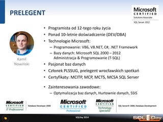 PRELEGENT
• Programista od 12-tego roku życia
• Ponad 10-letnie doświadczenie (DEV/DBA)
• Technologie Microsoft:
– Programowanie: VB6, VB.NET, C#, .NET Framework
– Bazy danych: Microsoft SQL 2000 – 2012
Administracja & Programowanie (T-SQL)
• Pasjonat baz danych
• Członek PLSSUG, prelegent wrocławskich spotkań
• Certyfikaty: MCITP, MCP, MCTS, MCSA SQL Server
• Zainteresowania zawodowe:
– Optymalizacja baz danych, Hurtownie danych, SSIS
SQLDay 2014
Kamil
Nowiński
 