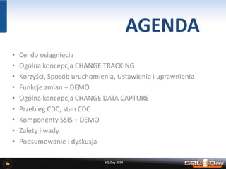 AGENDA
• Cel do osiągnięcia
• Ogólna koncepcja CHANGE TRACKING
• Korzyści, Sposób uruchomienia, Ustawienia i uprawnienia
• Funkcje zmian + DEMO
• Ogólna koncepcja CHANGE DATA CAPTURE
• Przebieg CDC, stan CDC
• Komponenty SSIS + DEMO
• Zalety i wady
• Podsumowanie i dyskusja
SQLDay 2014
 