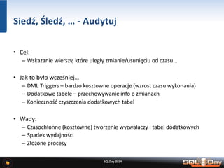 Siedź, Śledź, … - Audytuj
• Cel:
– Wskazanie wierszy, które uległy zmianie/usunięciu od czasu…
• Jak to było wcześniej…
– DML Triggers – bardzo kosztowne operacje (wzrost czasu wykonania)
– Dodatkowe tabele – przechowywanie info o zmianach
– Konieczność czyszczenia dodatkowych tabel
• Wady:
– Czasochłonne (kosztowne) tworzenie wyzwalaczy i tabel dodatkowych
– Spadek wydajności
– Złożone procesy
SQLDay 2014
 