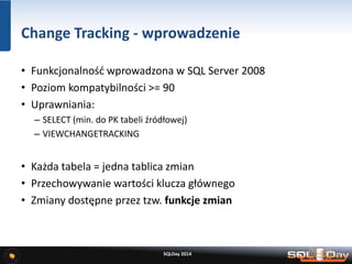 Change Tracking - wprowadzenie
• Funkcjonalność wprowadzona w SQL Server 2008
• Poziom kompatybilności >= 90
• Uprawniania:
– SELECT (min. do PK tabeli źródłowej)
– VIEWCHANGETRACKING
• Każda tabela = jedna tablica zmian
• Przechowywanie wartości klucza głównego
• Zmiany dostępne przez tzw. funkcje zmian
SQLDay 2014
 