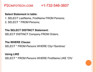 P2CINFOTECH.COM +1-732-546-3607
Select Statement in table:
1. SELECT LastName, FirstName FROM Persons;
2. SELECT * FROM Persons;
The SELECT DISTINCT Statement:
SELECT DISTINCT Company FROM Orders;
The WHERE Clause:
SELECT * FROM Persons WHERE City='Sandnes‘
Using LIKE
SELECT * FROM Persons WHERE FirstName LIKE 'O%'
 