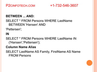 P2CINFOTECH.COM +1-732-546-3607
BETWEEN ... AND:
SELECT * FROM Persons WHERE LastName
BETWEEN 'Hansen' AND
'Pettersen';
IN
SELECT * FROM Persons WHERE LastName IN
('Hansen','Pettersen');
Column Name Alias
SELECT LastName AS Family, FirstName AS Name
FROM Persons
 