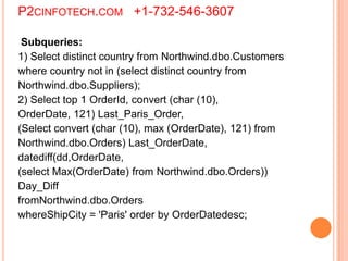 P2CINFOTECH.COM +1-732-546-3607
Subqueries:
1) Select distinct country from Northwind.dbo.Customers
where country not in (select distinct country from
Northwind.dbo.Suppliers);
2) Select top 1 OrderId, convert (char (10),
OrderDate, 121) Last_Paris_Order,
(Select convert (char (10), max (OrderDate), 121) from
Northwind.dbo.Orders) Last_OrderDate,
datediff(dd,OrderDate,
(select Max(OrderDate) from Northwind.dbo.Orders))
Day_Diff
fromNorthwind.dbo.Orders
whereShipCity = 'Paris' order by OrderDatedesc;
 